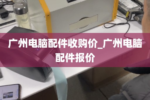 广州电脑配件收购价_广州电脑配件报价