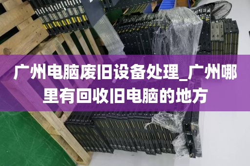 广州电脑废旧设备处理_广州哪里有回收旧电脑的地方