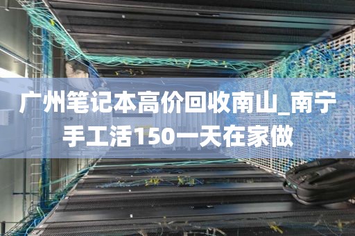广州笔记本高价回收南山_南宁手工活150一天在家做